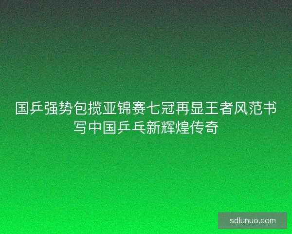 国乒强势包揽亚锦赛七冠再显王者风范书写中国乒乓新辉煌传奇
