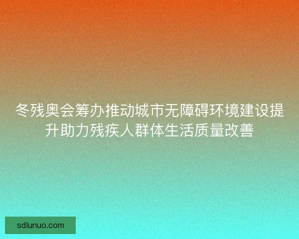 冬残奥会筹办推动城市无障碍环境建设提升助力残疾人群体生活质量改善