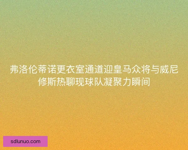 弗洛伦蒂诺更衣室通道迎皇马众将与威尼修斯热聊现球队凝聚力瞬间