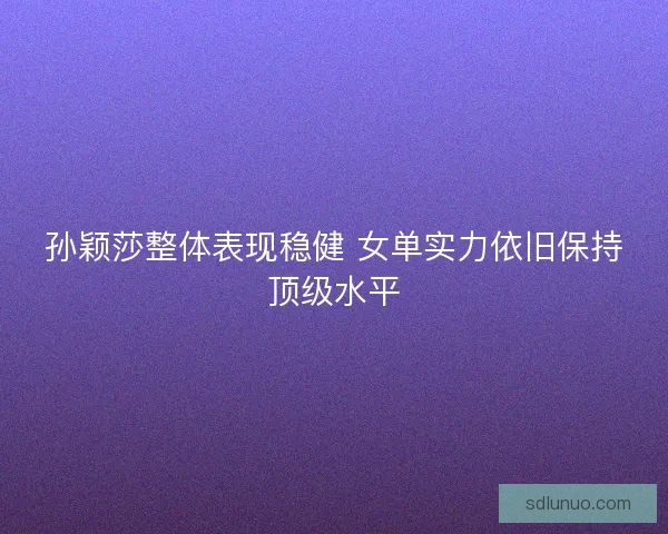 孙颖莎整体表现稳健 女单实力依旧保持顶级水平