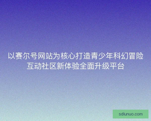 以赛尔号网站为核心打造青少年科幻冒险互动社区新体验全面升级平台