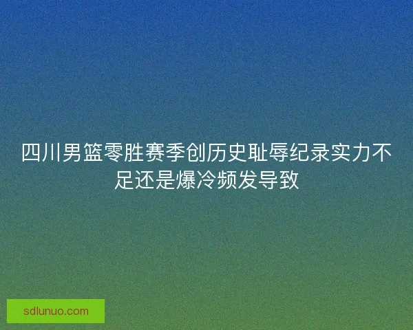 四川男篮零胜赛季创历史耻辱纪录实力不足还是爆冷频发导致