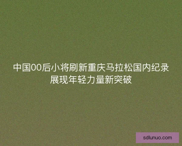中国00后小将刷新重庆马拉松国内纪录展现年轻力量新突破